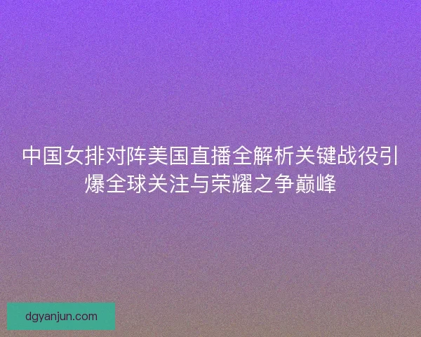 中国女排对阵美国直播全解析关键战役引爆全球关注与荣耀之争巅峰