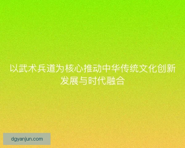 以武术兵道为核心推动中华传统文化创新发展与时代融合