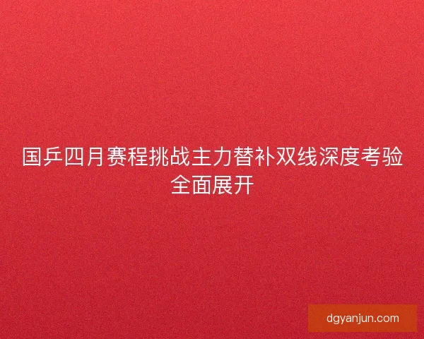 国乒四月赛程挑战主力替补双线深度考验全面展开