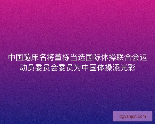 中国蹦床名将董栋当选国际体操联合会运动员委员会委员为中国体操添光彩